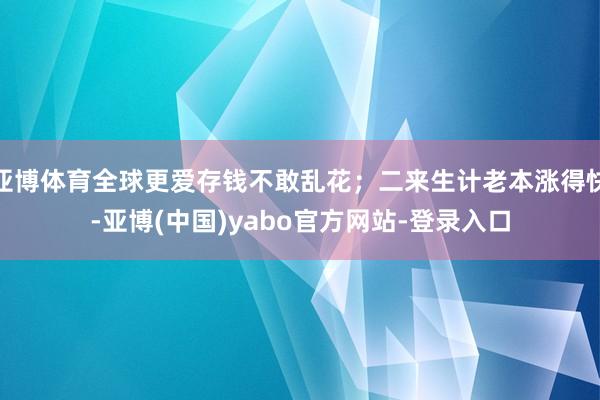亚博体育全球更爱存钱不敢乱花;二来生计老本涨得快-亚博(中国)yabo官方网站-登录入口