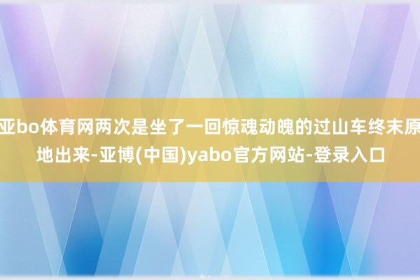 亚bo体育网两次是坐了一回惊魂动魄的过山车终末原地出来-亚博(中国)yabo官方网站-登录入口