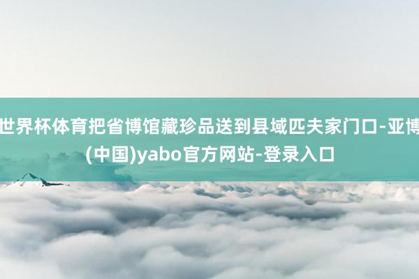 世界杯体育把省博馆藏珍品送到县域匹夫家门口-亚博(中国)yabo官方网站-登录入口