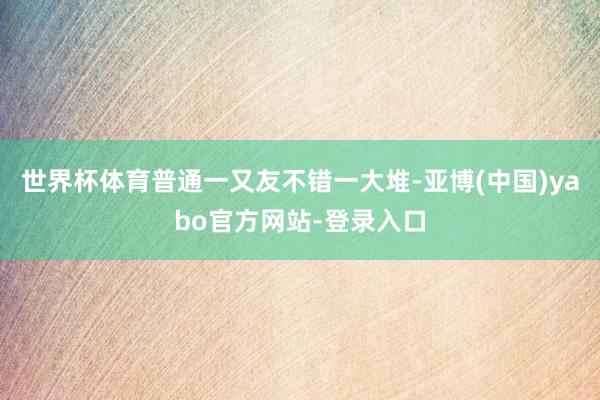 世界杯体育普通一又友不错一大堆-亚博(中国)yabo官方网站-登录入口
