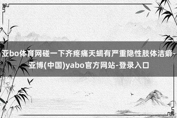 亚bo体育网碰一下齐疼痛天蝎有严重隐性肢体洁癖-亚博(中国)yabo官方网站-登录入口