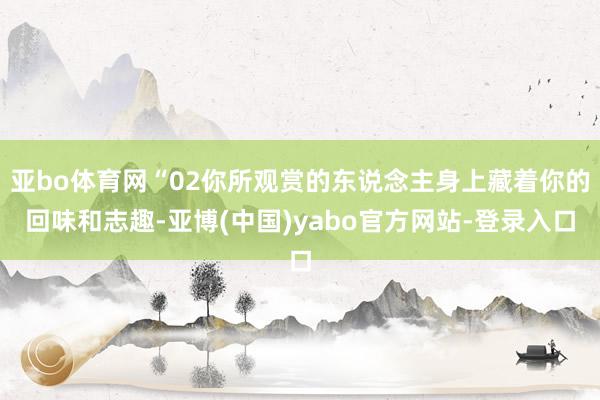 亚bo体育网“02你所观赏的东说念主身上藏着你的回味和志趣-亚博(中国)yabo官方网站-登录入口