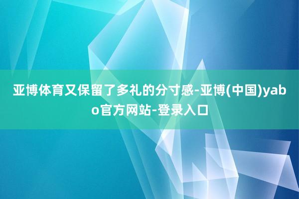 亚博体育又保留了多礼的分寸感-亚博(中国)yabo官方网站-登录入口