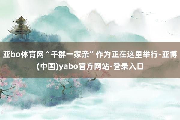 亚bo体育网“干群一家亲”作为正在这里举行-亚博(中国)yabo官方网站-登录入口
