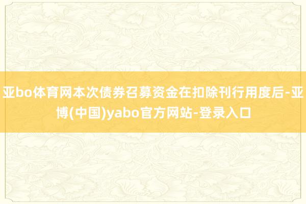 亚bo体育网本次债券召募资金在扣除刊行用度后-亚博(中国)yabo官方网站-登录入口