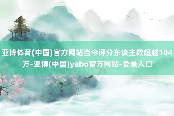 亚博体育(中国)官方网站当今评分东谈主数超越104万-亚博(中国)yabo官方网站-登录入口