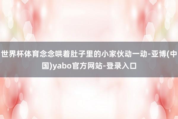 世界杯体育念念哄着肚子里的小家伙动一动-亚博(中国)yabo官方网站-登录入口