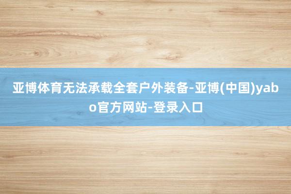 亚博体育无法承载全套户外装备-亚博(中国)yabo官方网站-登录入口