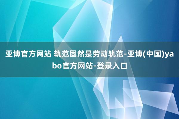 亚博官方网站 轨范固然是劳动轨范-亚博(中国)yabo官方网站-登录入口