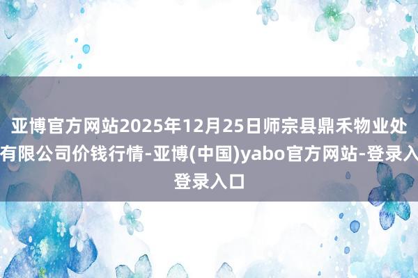 亚博官方网站2025年12月25日师宗县鼎禾物业处事有限公司价钱行情-亚博(中国)yabo官方网站-登录入口