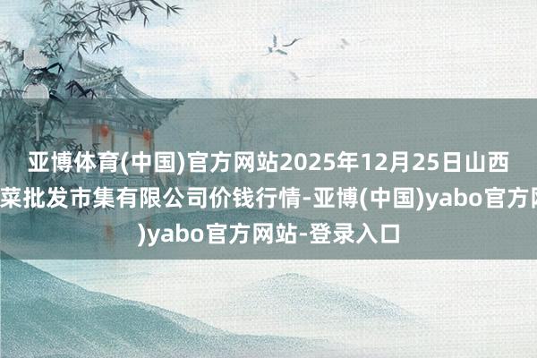 亚博体育(中国)官方网站2025年12月25日山西省朔州大运果菜批发市集有限公司价钱行情-亚博(中国)yabo官方网站-登录入口