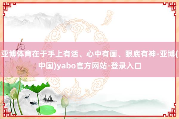 亚博体育在于手上有活、心中有画、眼底有神-亚博(中国)yabo官方网站-登录入口