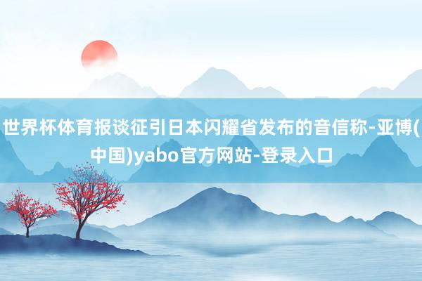 世界杯体育报谈征引日本闪耀省发布的音信称-亚博(中国)yabo官方网站-登录入口