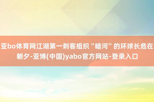 亚bo体育网江湖第一刺客组织“暗河”的环球长危在朝夕-亚博(中国)yabo官方网站-登录入口
