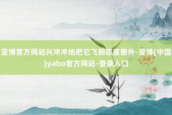 亚博官方网站兴冲冲地把它飞到寝室窗外-亚博(中国)yabo官方网站-登录入口