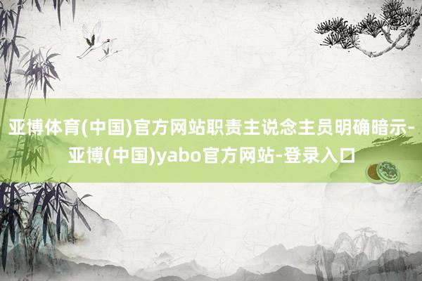 亚博体育(中国)官方网站职责主说念主员明确暗示-亚博(中国)yabo官方网站-登录入口