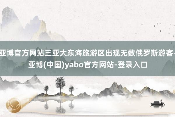 亚博官方网站三亚大东海旅游区出现无数俄罗斯游客-亚博(中国)yabo官方网站-登录入口