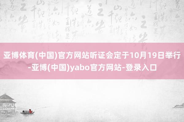 亚博体育(中国)官方网站听证会定于10月19日举行-亚博(中国)yabo官方网站-登录入口