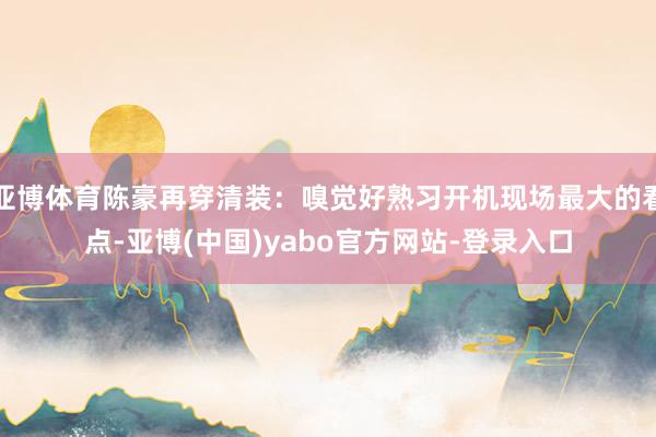 亚博体育陈豪再穿清装:嗅觉好熟习开机现场最大的看点-亚博(中国)yabo官方网站-登录入口