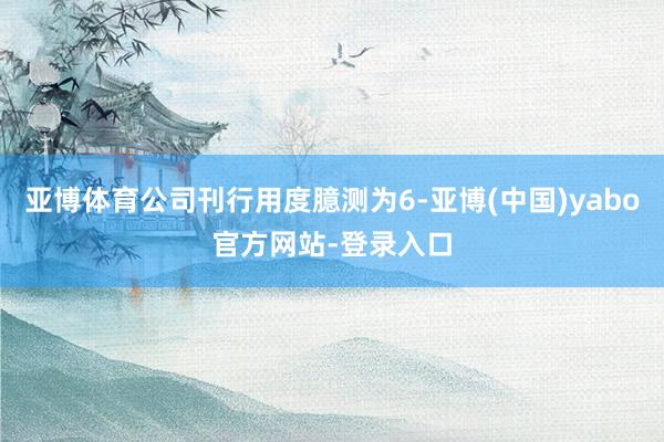 亚博体育公司刊行用度臆测为6-亚博(中国)yabo官方网站-登录入口