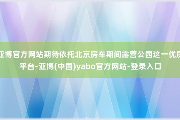 亚博官方网站期待依托北京房车期间露营公园这一优质平台-亚博(中国)yabo官方网站-登录入口