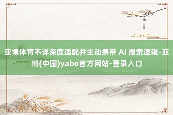 亚博体育不详深度适配并主动携带 AI 搜索逻辑-亚博(中国)yabo官方网站-登录入口