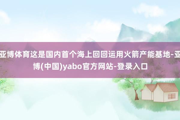 亚博体育这是国内首个海上回回运用火箭产能基地-亚博(中国)yabo官方网站-登录入口