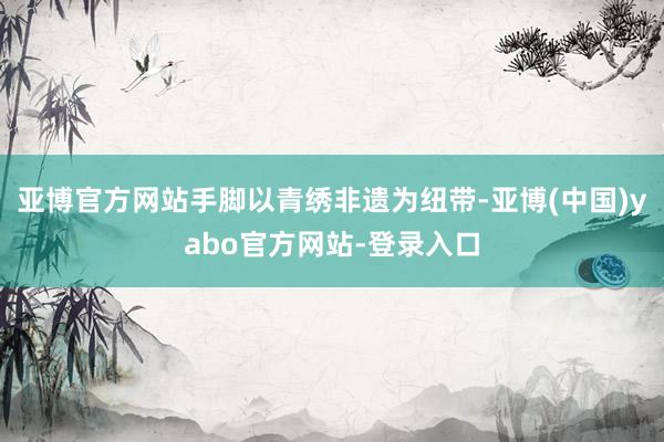 亚博官方网站手脚以青绣非遗为纽带-亚博(中国)yabo官方网站-登录入口