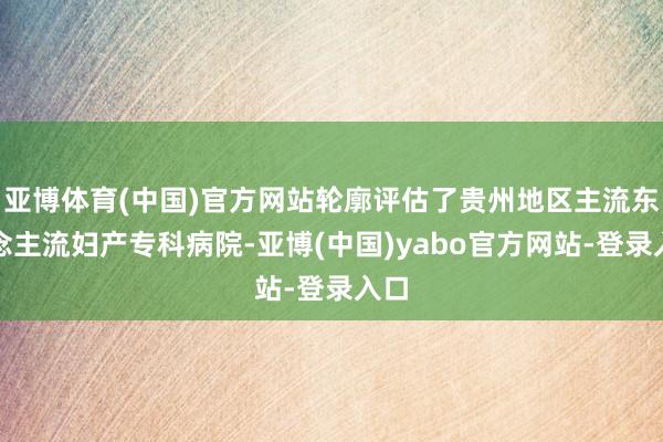 亚博体育(中国)官方网站轮廓评估了贵州地区主流东说念主流妇产专科病院-亚博(中国)yabo官方网站-登录入口