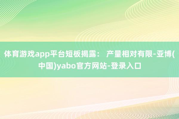 体育游戏app平台短板揭露： 产量相对有限-亚博(中国)yabo官方网站-登录入口