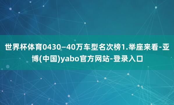 世界杯体育0430—40万车型名次榜1.举座来看-亚博(中国)yabo官方网站-登录入口