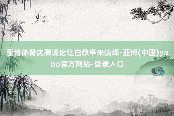亚博体育沈腾谈论让白敬亭来演绎-亚博(中国)yabo官方网站-登录入口