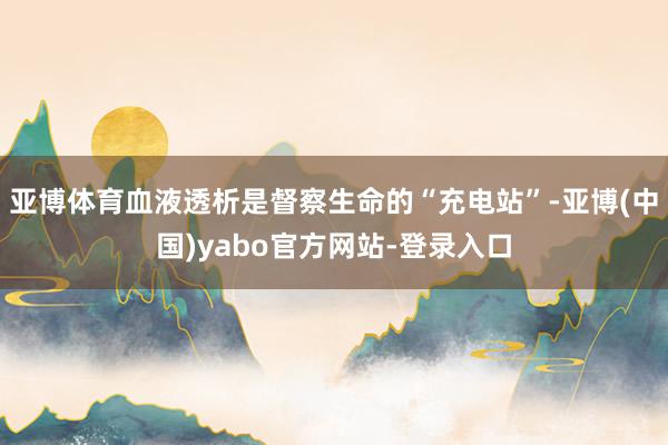 亚博体育血液透析是督察生命的“充电站”-亚博(中国)yabo官方网站-登录入口