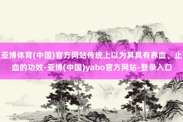 亚博体育(中国)官方网站传统上以为其具有养血、止血的功效-亚博(中国)yabo官方网站-登录入口