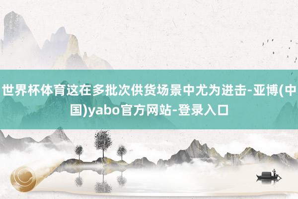世界杯体育这在多批次供货场景中尤为进击-亚博(中国)yabo官方网站-登录入口