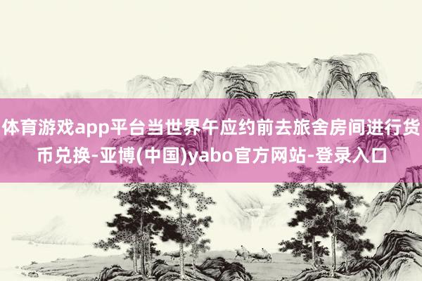 体育游戏app平台当世界午应约前去旅舍房间进行货币兑换-亚博(中国)yabo官方网站-登录入口