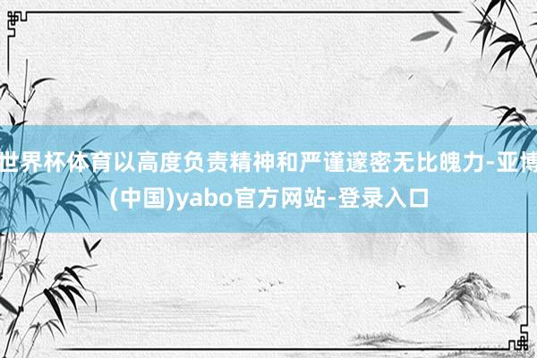 世界杯体育以高度负责精神和严谨邃密无比魄力-亚博(中国)yabo官方网站-登录入口