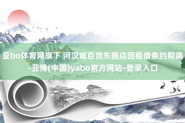 亚bo体育网旗下 河汉城百货东圃店因租借条约期满-亚博(中国)yabo官方网站-登录入口