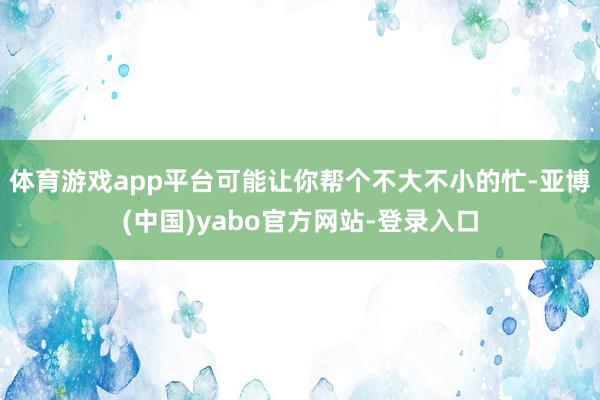 体育游戏app平台可能让你帮个不大不小的忙-亚博(中国)yabo官方网站-登录入口