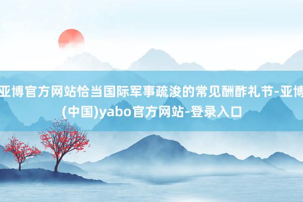 亚博官方网站恰当国际军事疏浚的常见酬酢礼节-亚博(中国)yabo官方网站-登录入口
