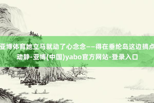 亚博体育她立马就动了心念念——得在垂纶岛这边搞点动静-亚博(中国)yabo官方网站-登录入口