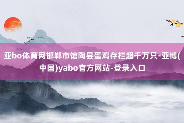 亚bo体育网邯郸市馆陶县蛋鸡存栏超千万只-亚博(中国)yabo官方网站-登录入口