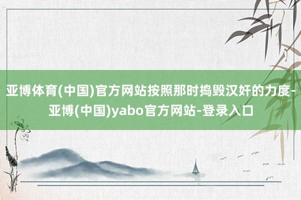 亚博体育(中国)官方网站按照那时捣毁汉奸的力度-亚博(中国)yabo官方网站-登录入口