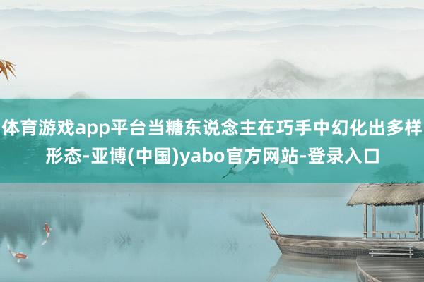 体育游戏app平台当糖东说念主在巧手中幻化出多样形态-亚博(中国)yabo官方网站-登录入口
