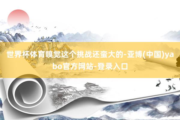 世界杯体育嗅觉这个挑战还蛮大的-亚博(中国)yabo官方网站-登录入口