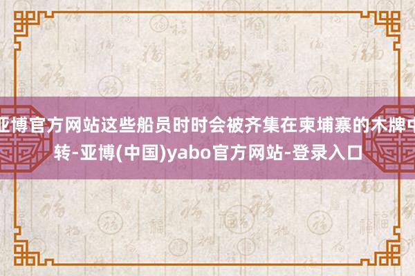 亚博官方网站这些船员时时会被齐集在柬埔寨的木牌中转-亚博(中国)yabo官方网站-登录入口