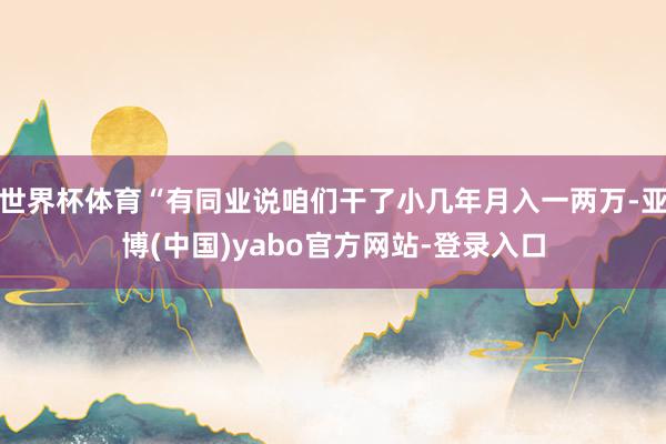 世界杯体育“有同业说咱们干了小几年月入一两万-亚博(中国)yabo官方网站-登录入口