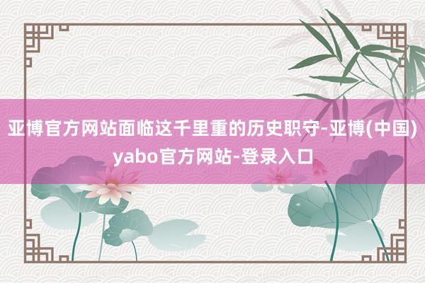 亚博官方网站面临这千里重的历史职守-亚博(中国)yabo官方网站-登录入口