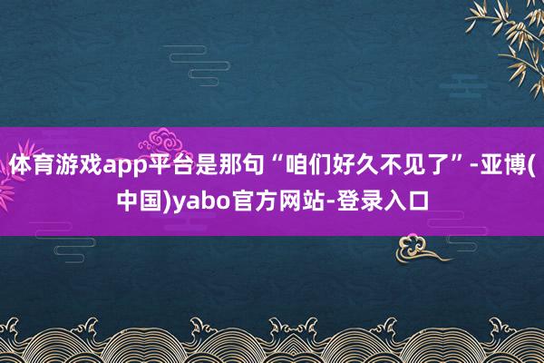 体育游戏app平台是那句“咱们好久不见了”-亚博(中国)yabo官方网站-登录入口