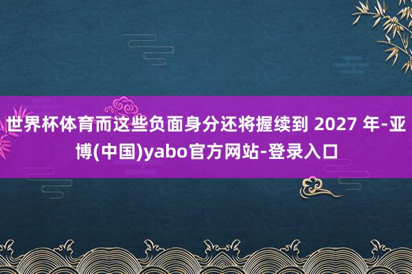 世界杯体育而这些负面身分还将握续到 2027 年-亚博(中国)yabo官方网站-登录入口